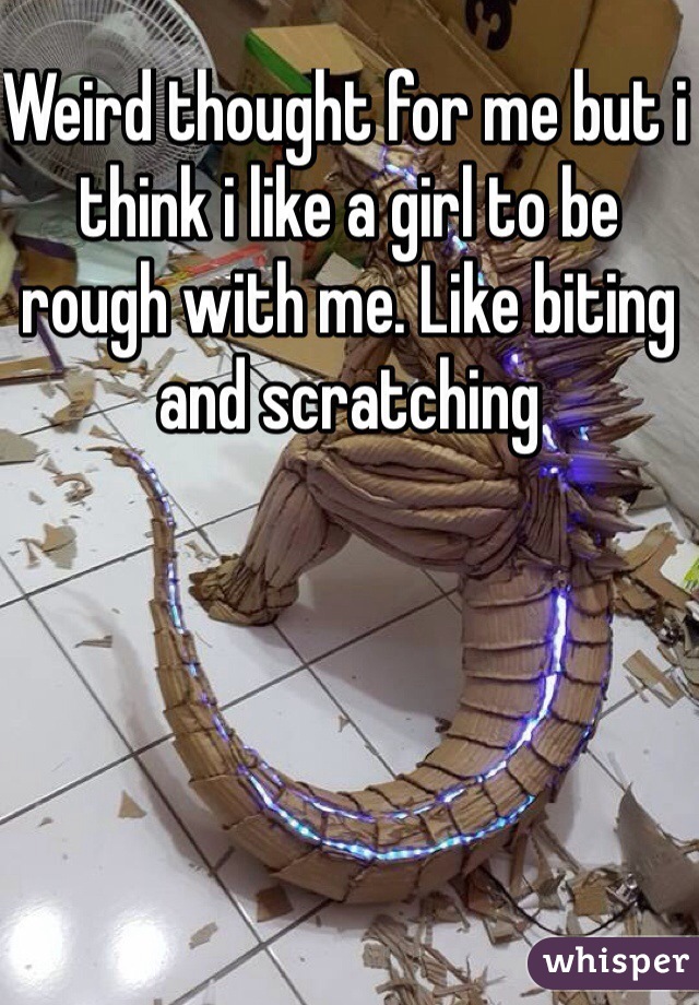 Weird thought for me but i think i like a girl to be rough with me. Like biting and scratching