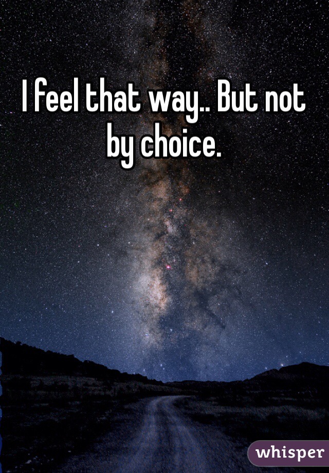 I feel that way.. But not by choice. 