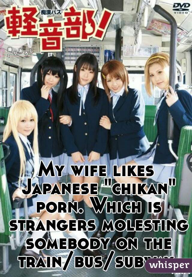My wife likes Japanese "chikan" porn. Which is strangers molesting somebody on the train/bus/subway.