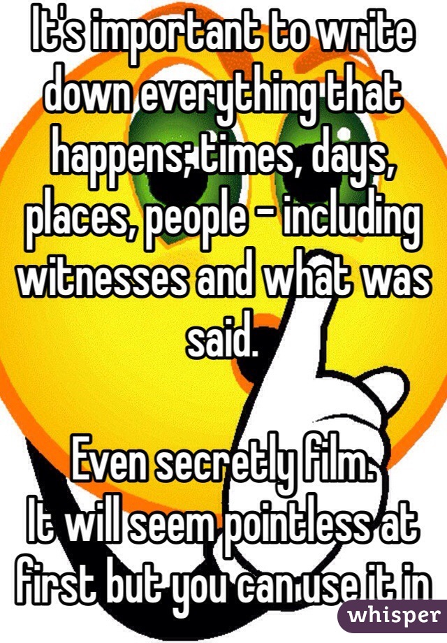 It's important to write down everything that happens; times, days, places, people - including witnesses and what was said. 

Even secretly film. 
It will seem pointless at first but you can use it in the future.