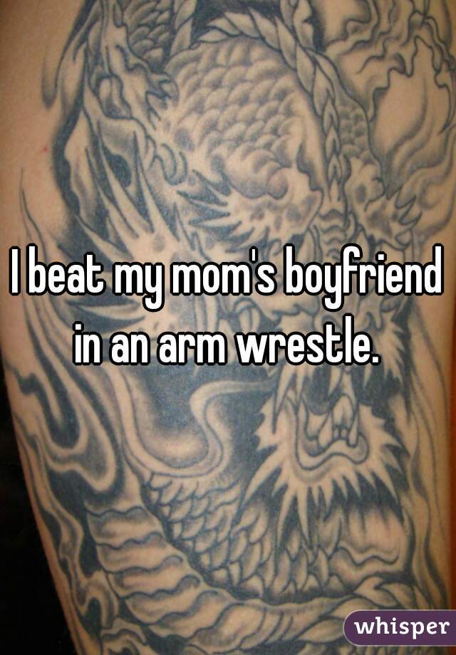I beat my mom's boyfriend in an arm wrestle. 