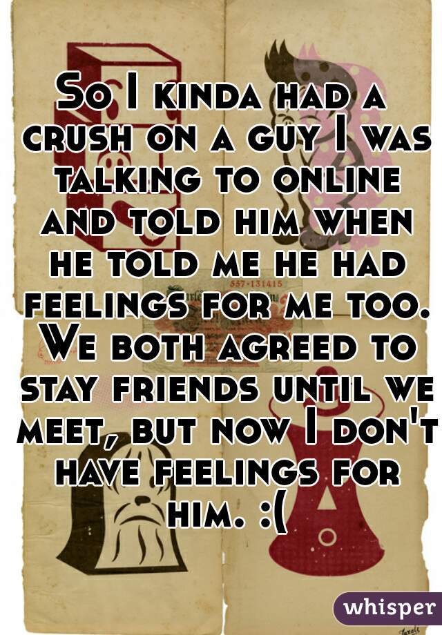 So I kinda had a crush on a guy I was talking to online and told him when he told me he had feelings for me too. We both agreed to stay friends until we meet, but now I don't have feelings for him. :(
