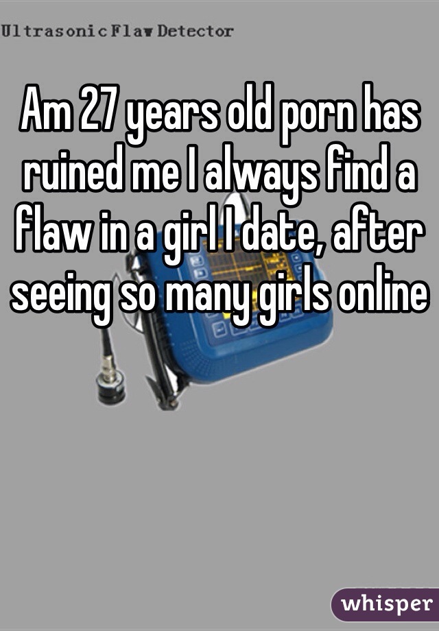 Am 27 years old porn has ruined me I always find a flaw in a girl I date, after seeing so many girls online 