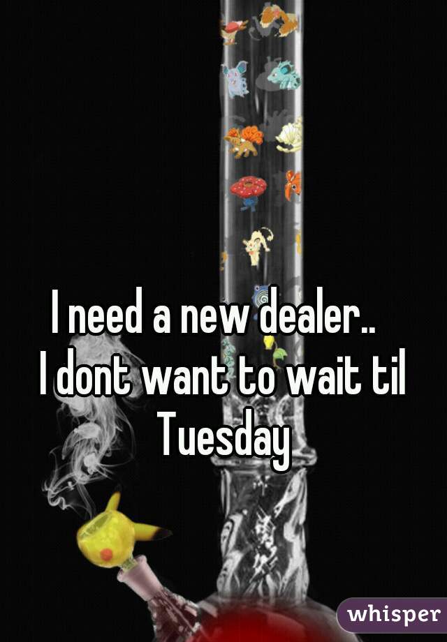 I need a new dealer..  
I dont want to wait til Tuesday 
