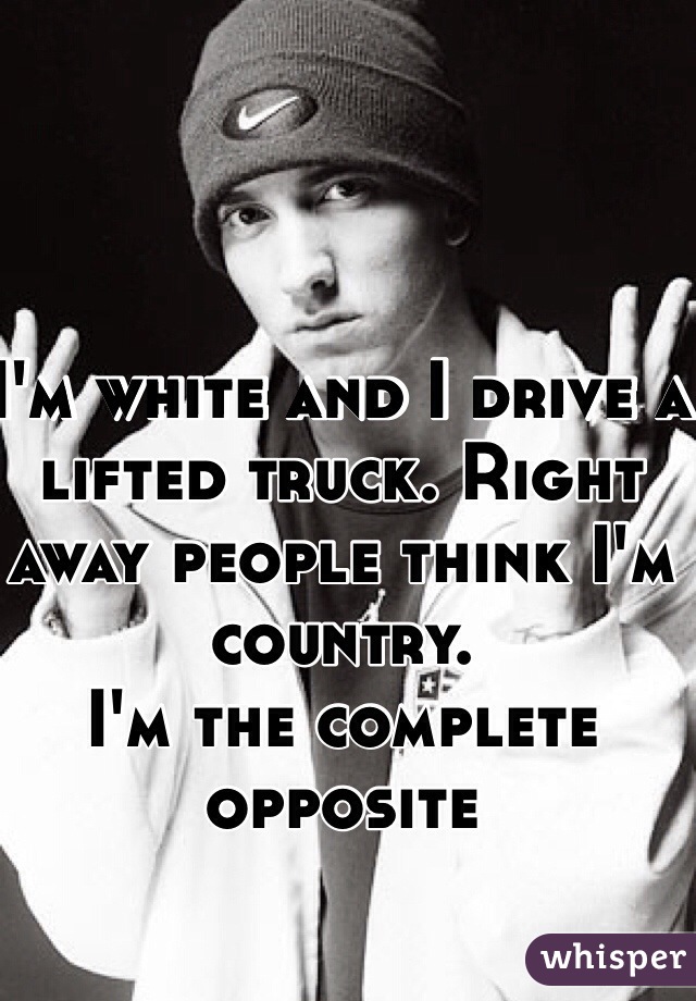 I'm white and I drive a lifted truck. Right away people think I'm country. 
I'm the complete opposite 
