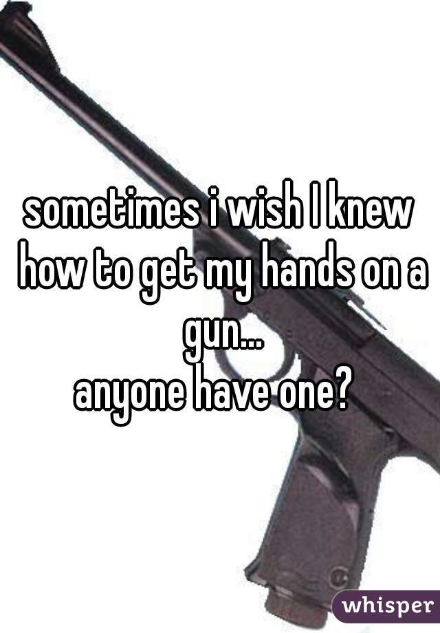 sometimes i wish I knew how to get my hands on a gun...
anyone have one? 