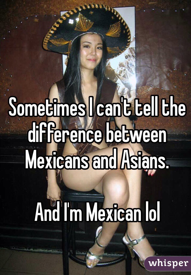 Sometimes I can't tell the difference between Mexicans and Asians. 

And I'm Mexican lol 