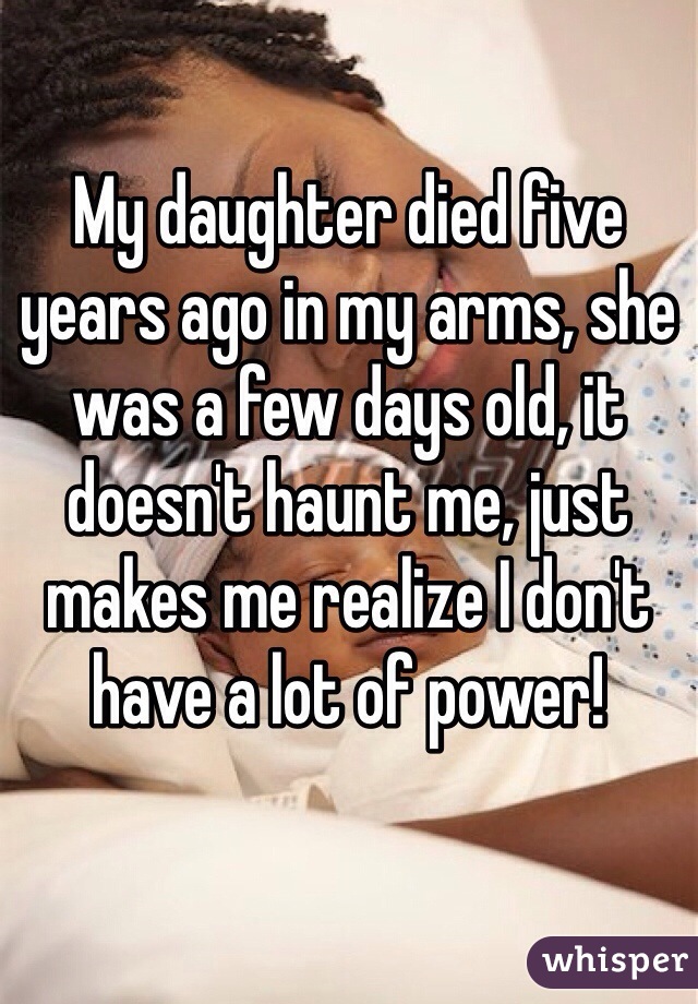 My daughter died five years ago in my arms, she was a few days old, it doesn't haunt me, just makes me realize I don't have a lot of power!