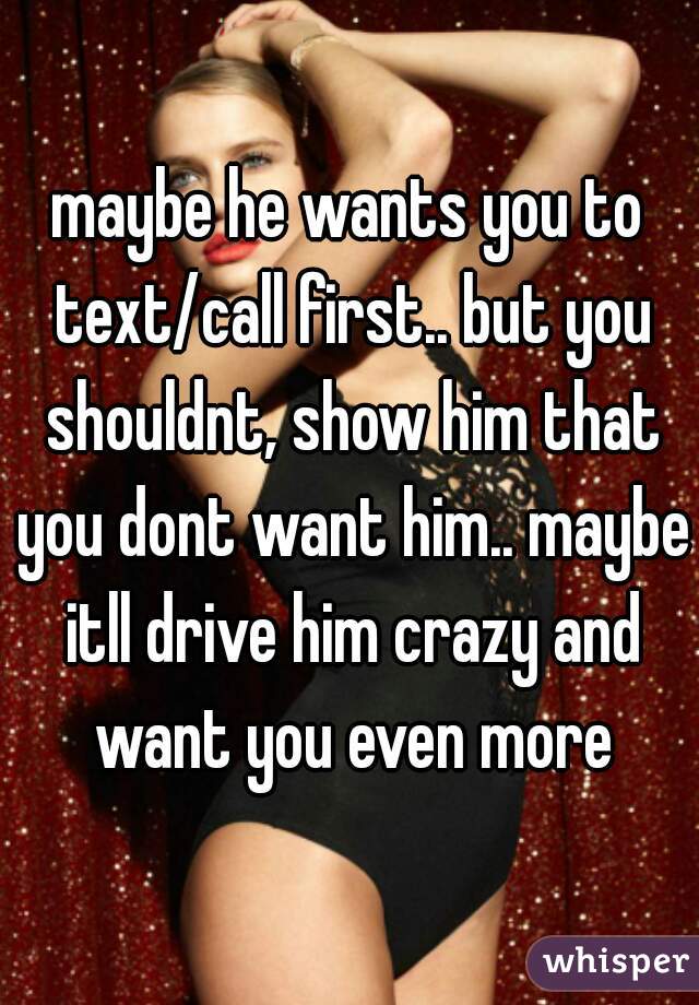 maybe he wants you to text/call first.. but you shouldnt, show him that you dont want him.. maybe itll drive him crazy and want you even more