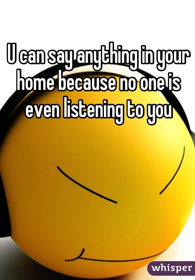 U can say anything in your home because no one is even listening to you