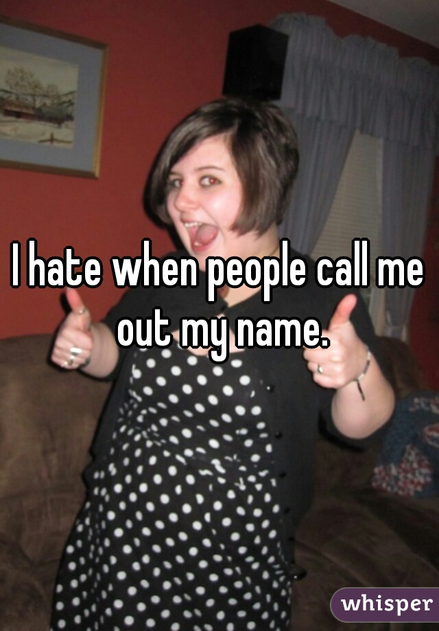 I hate when people call me out my name.