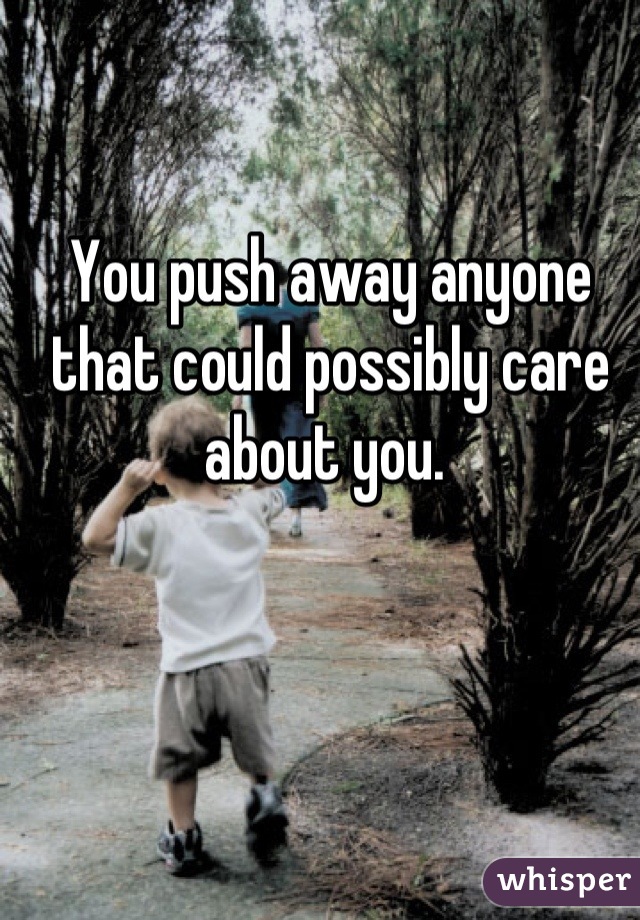 You push away anyone that could possibly care about you. 