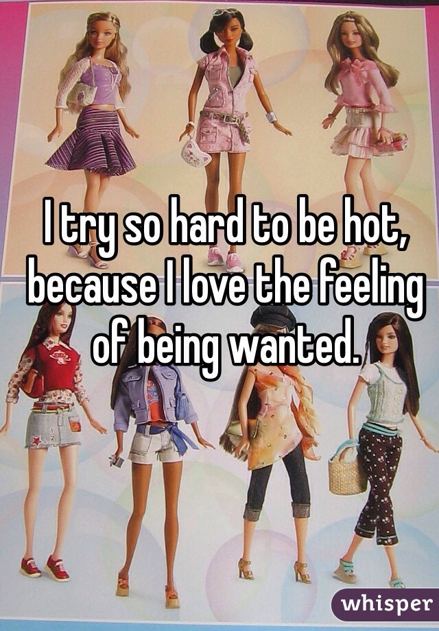 I try so hard to be hot, because I love the feeling of being wanted.