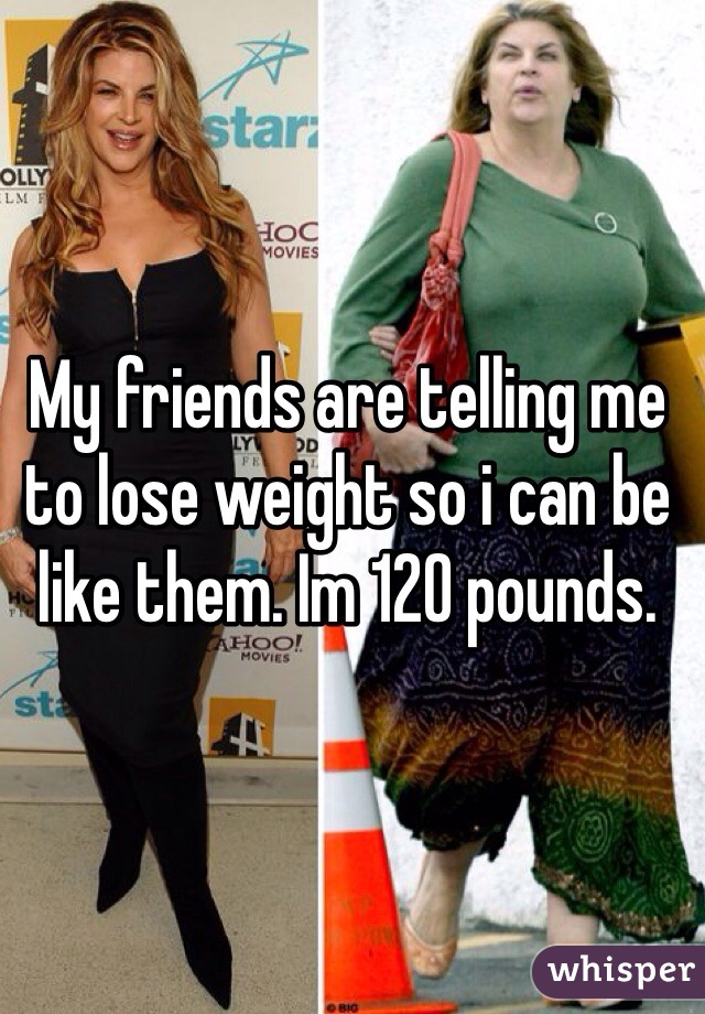 My friends are telling me to lose weight so i can be like them. Im 120 pounds. 