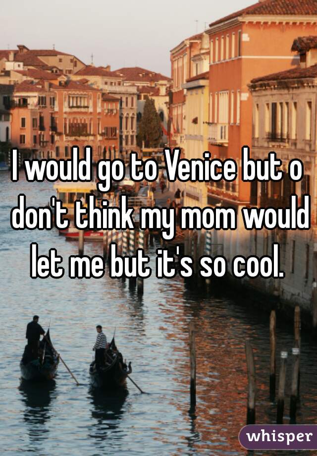 I would go to Venice but o don't think my mom would let me but it's so cool. 