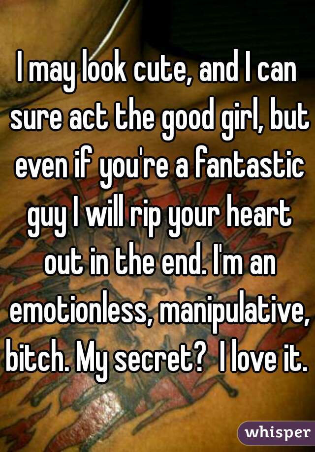 I may look cute, and I can sure act the good girl, but even if you're a fantastic guy I will rip your heart out in the end. I'm an emotionless, manipulative, bitch. My secret?  I love it. 