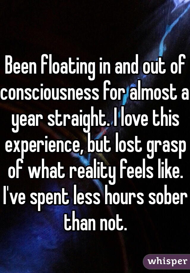 Been floating in and out of consciousness for almost a year straight. I love this experience, but lost grasp of what reality feels like. I've spent less hours sober than not.