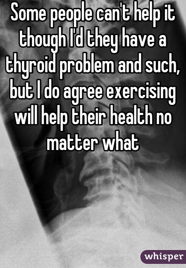 Some people can't help it though I'd they have a thyroid problem and such, but I do agree exercising will help their health no matter what