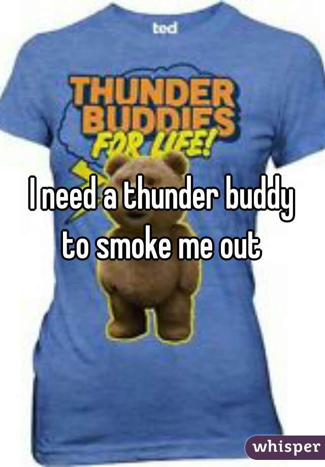 I need a thunder buddy
to smoke me out