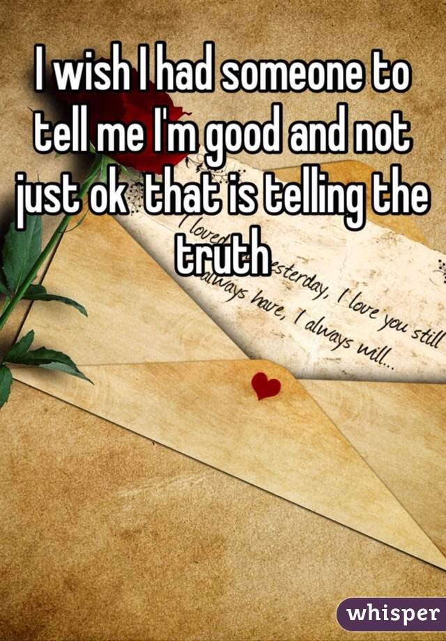 I wish I had someone to tell me I'm good and not just ok  that is telling the truth