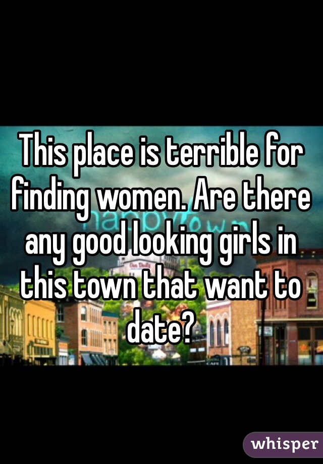 This place is terrible for finding women. Are there any good looking girls in this town that want to date? 