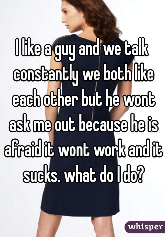 I like a guy and we talk constantly we both like each other but he wont ask me out because he is afraid it wont work and it sucks. what do I do?