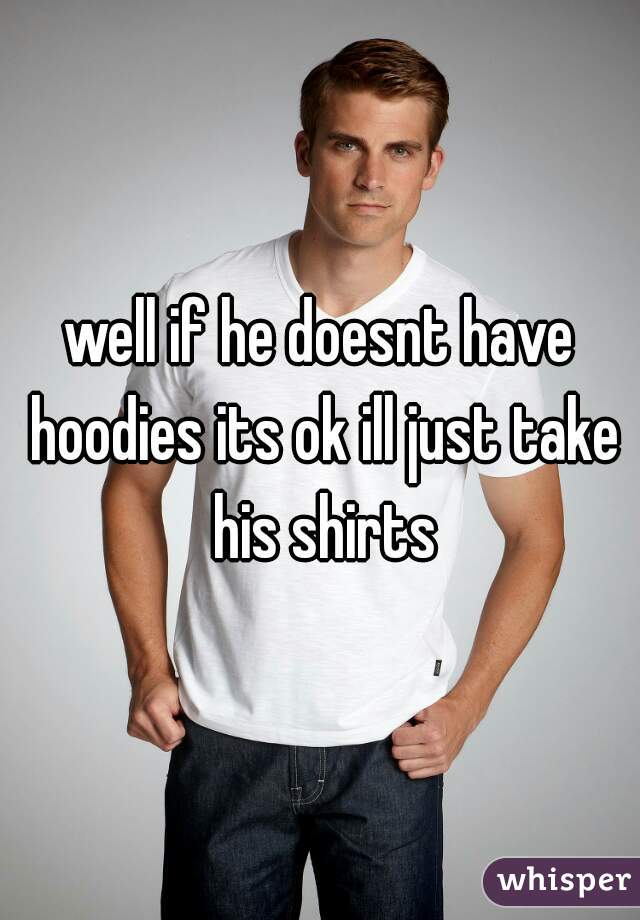 well if he doesnt have hoodies its ok ill just take his shirts