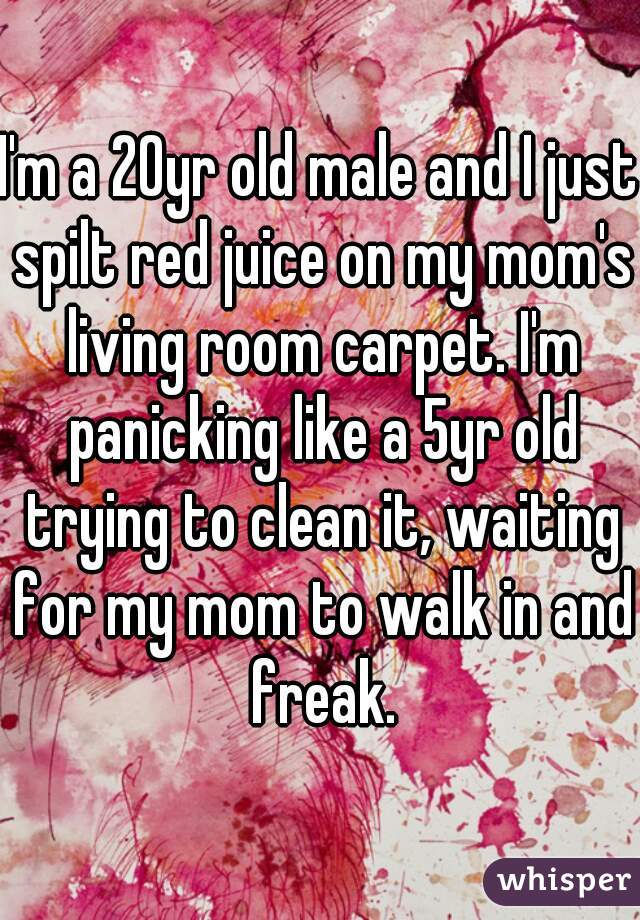 I'm a 20yr old male and I just spilt red juice on my mom's living room carpet. I'm panicking like a 5yr old trying to clean it, waiting for my mom to walk in and freak.