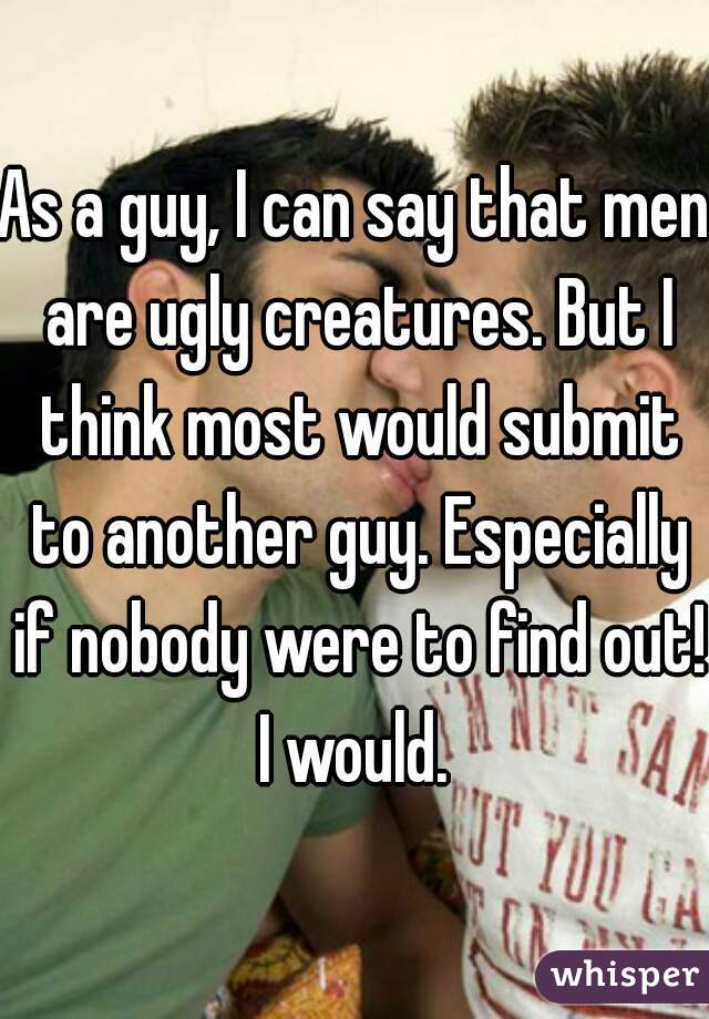 As a guy, I can say that men are ugly creatures. But I think most would submit to another guy. Especially if nobody were to find out! I would. 
