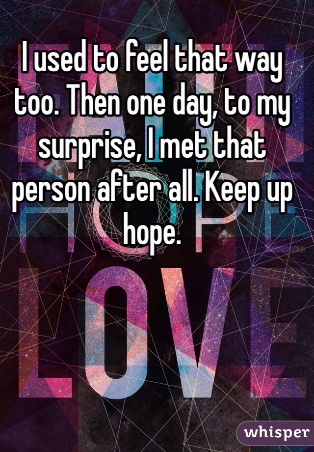 I used to feel that way too. Then one day, to my surprise, I met that person after all. Keep up hope.