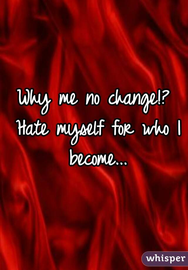 Why me no change!? Hate myself for who I become...