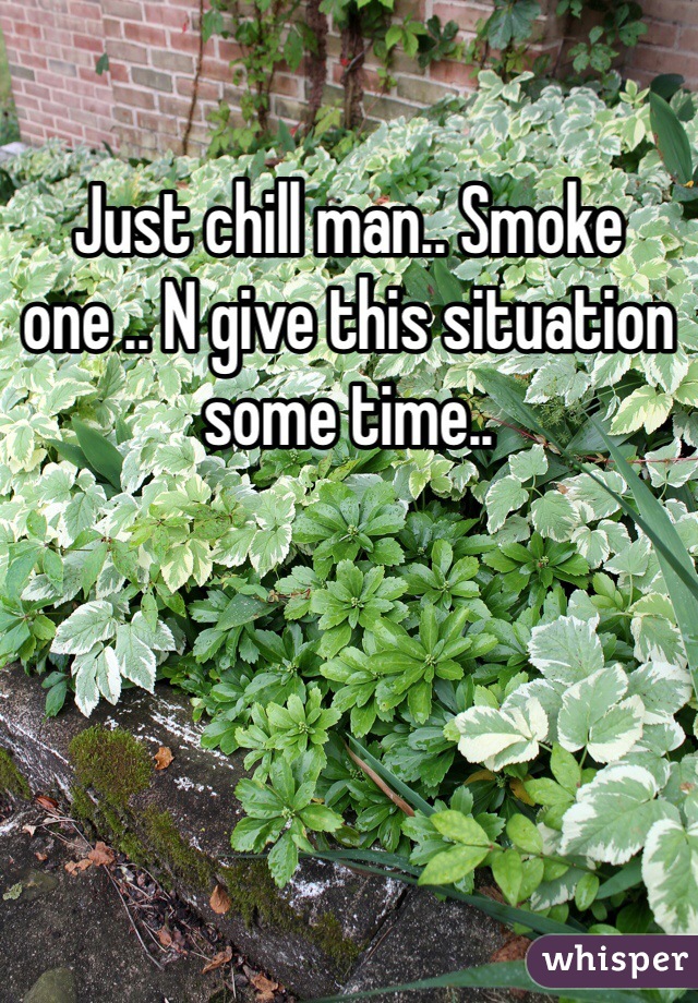 Just chill man.. Smoke one .. N give this situation some time.. 