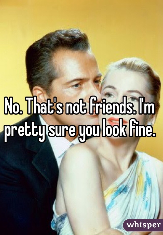 No. That's not friends. I'm pretty sure you look fine. 