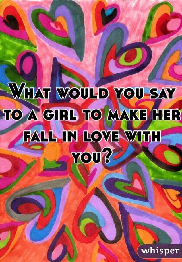 What would you say to a girl to make her fall in love with you?