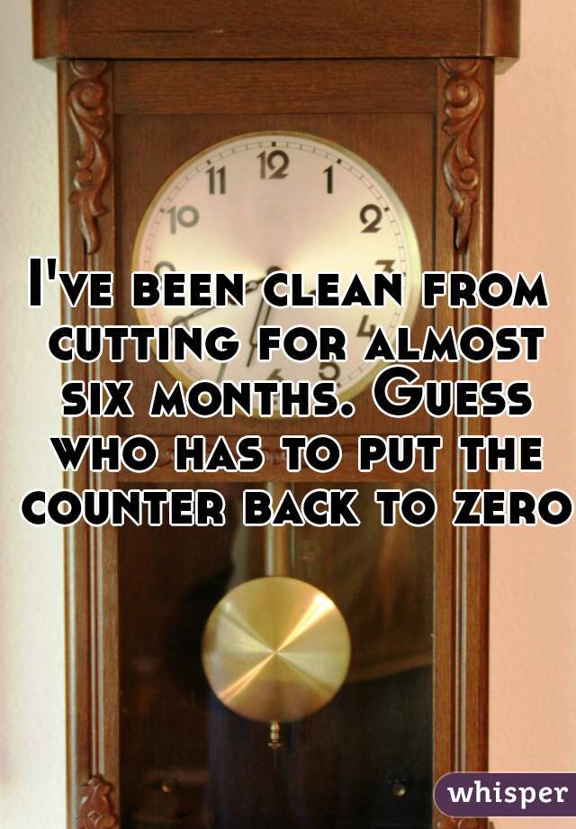 I've been clean from cutting for almost six months. Guess who has to put the counter back to zero