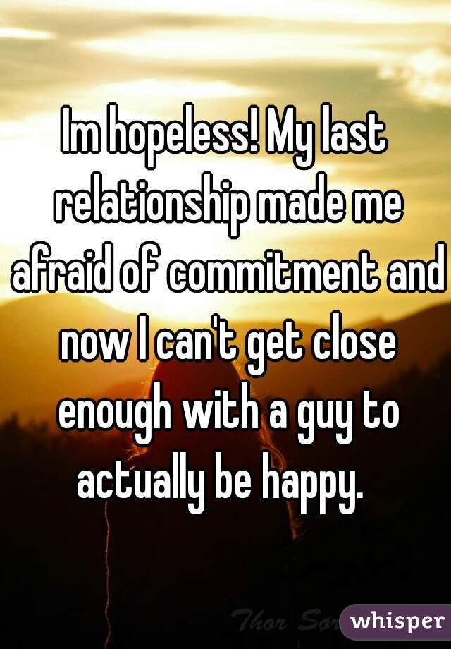 Im hopeless! My last relationship made me afraid of commitment and now I can't get close enough with a guy to actually be happy.  
