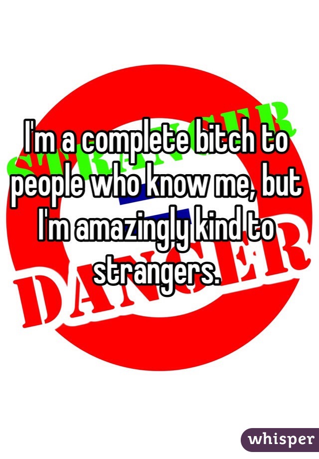 I'm a complete bitch to people who know me, but I'm amazingly kind to strangers. 