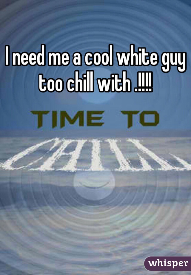 I need me a cool white guy too chill with .!!!!