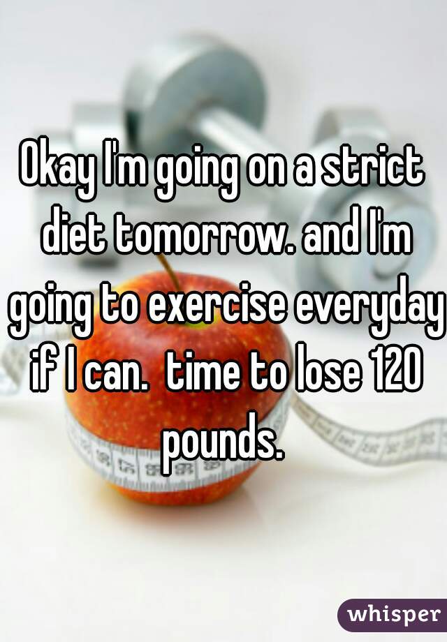 Okay I'm going on a strict diet tomorrow. and I'm going to exercise everyday if I can.  time to lose 120 pounds. 