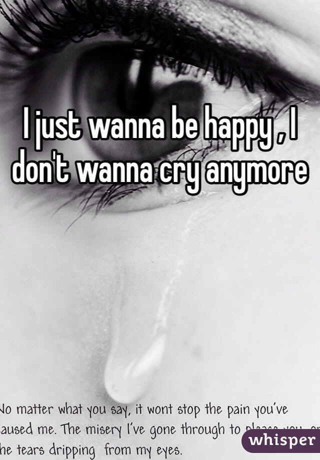 I just wanna be happy , I don't wanna cry anymore 