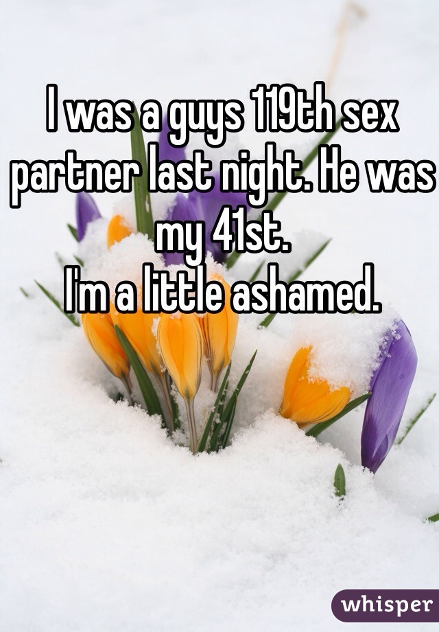 I was a guys 119th sex partner last night. He was my 41st. 
I'm a little ashamed. 