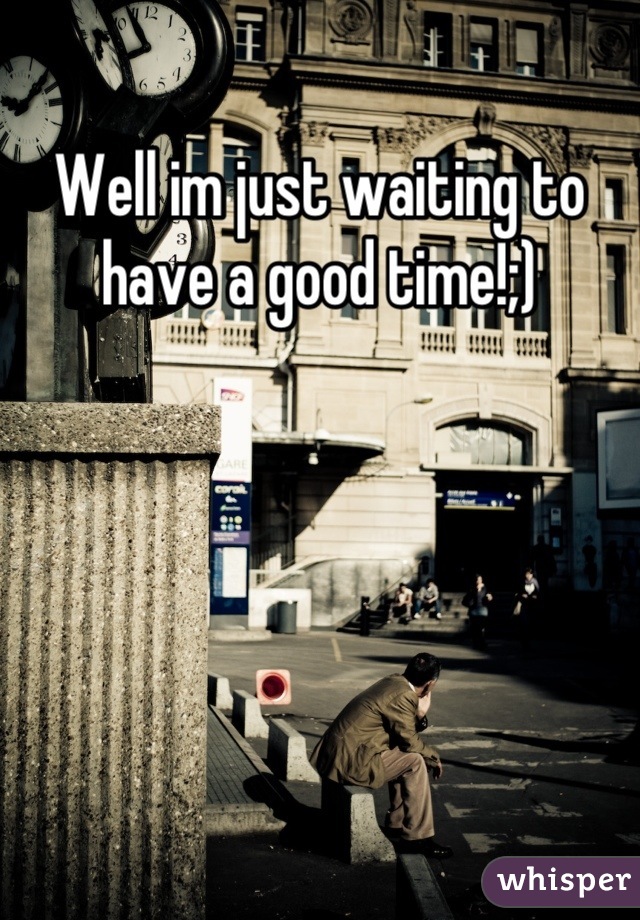 Well im just waiting to have a good time!;)