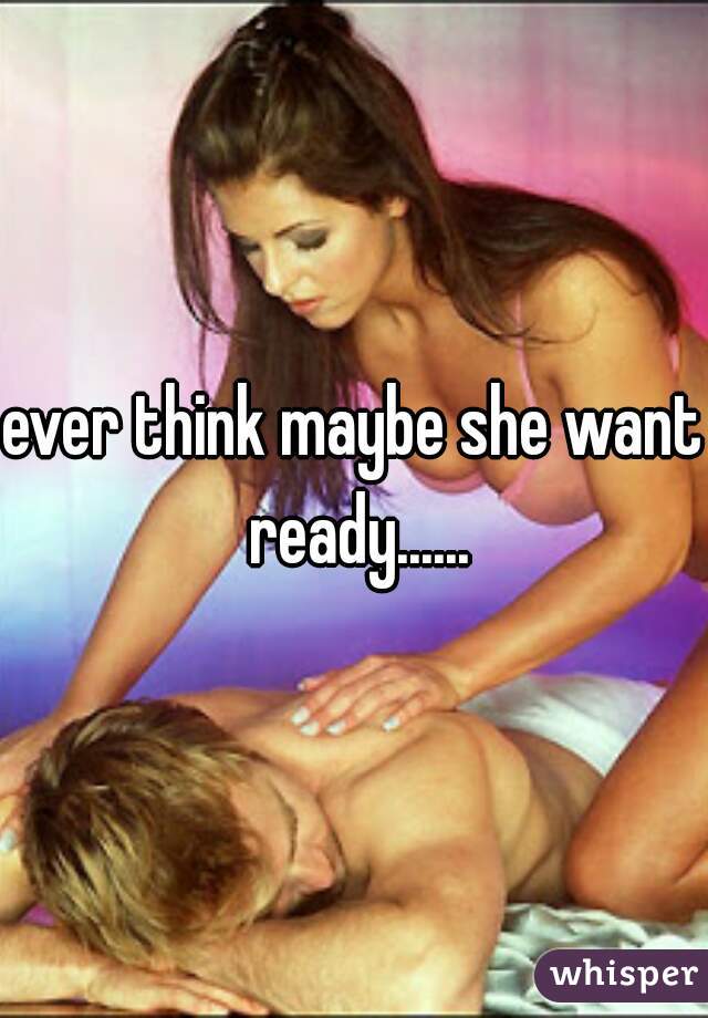 ever think maybe she want ready......
