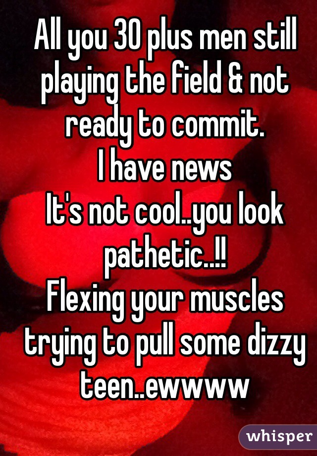 All you 30 plus men still playing the field & not ready to commit.
I have news 
It's not cool..you look pathetic..!! 
Flexing your muscles trying to pull some dizzy teen..ewwww