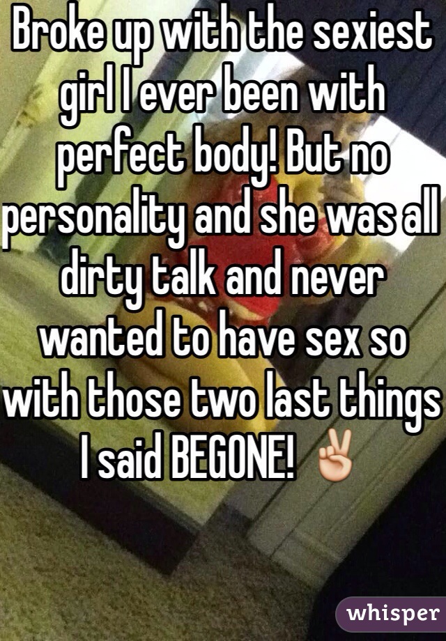 Broke up with the sexiest girl I ever been with perfect body! But no personality and she was all dirty talk and never wanted to have sex so with those two last things I said BEGONE! ✌️