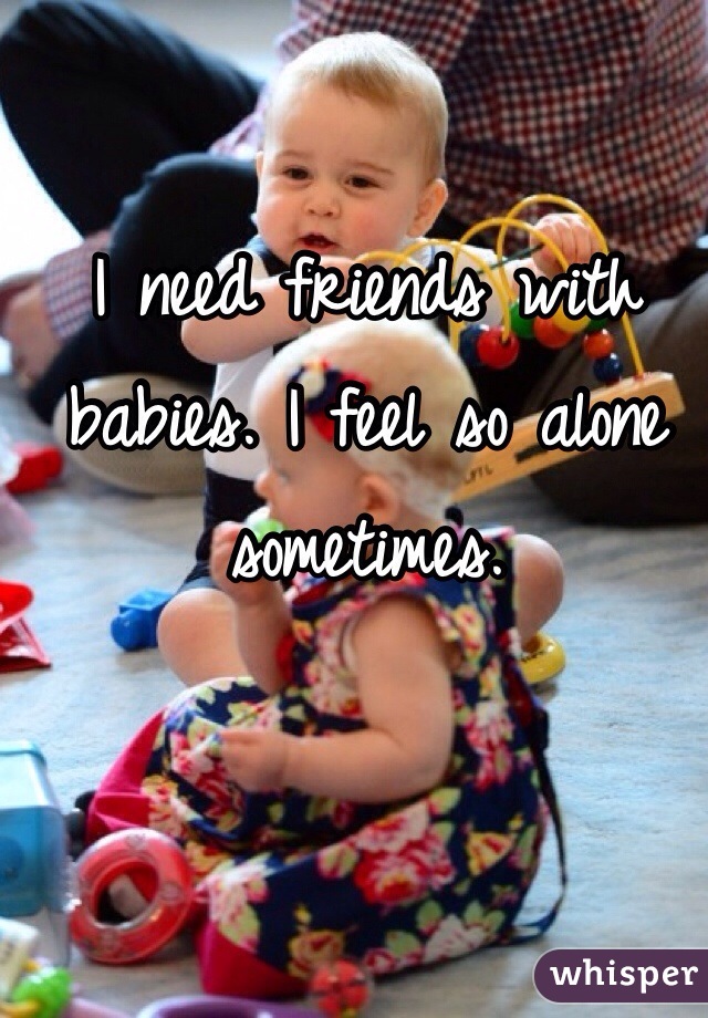 I need friends with babies. I feel so alone sometimes. 