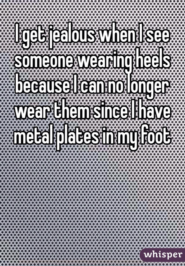 I get jealous when I see someone wearing heels because I can no longer wear them since I have metal plates in my foot