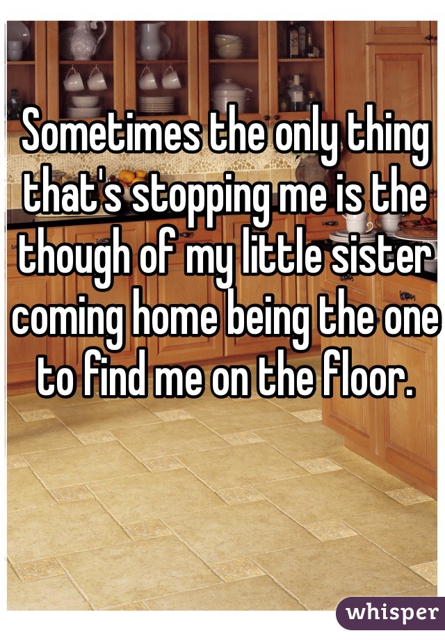 Sometimes the only thing that's stopping me is the though of my little sister coming home being the one to find me on the floor.