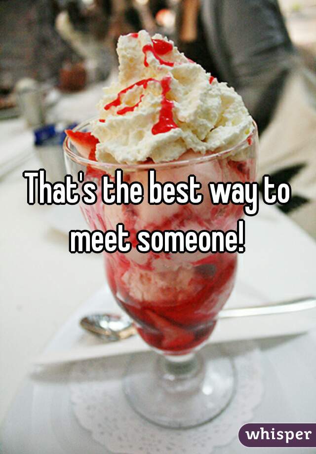 That's the best way to meet someone! 