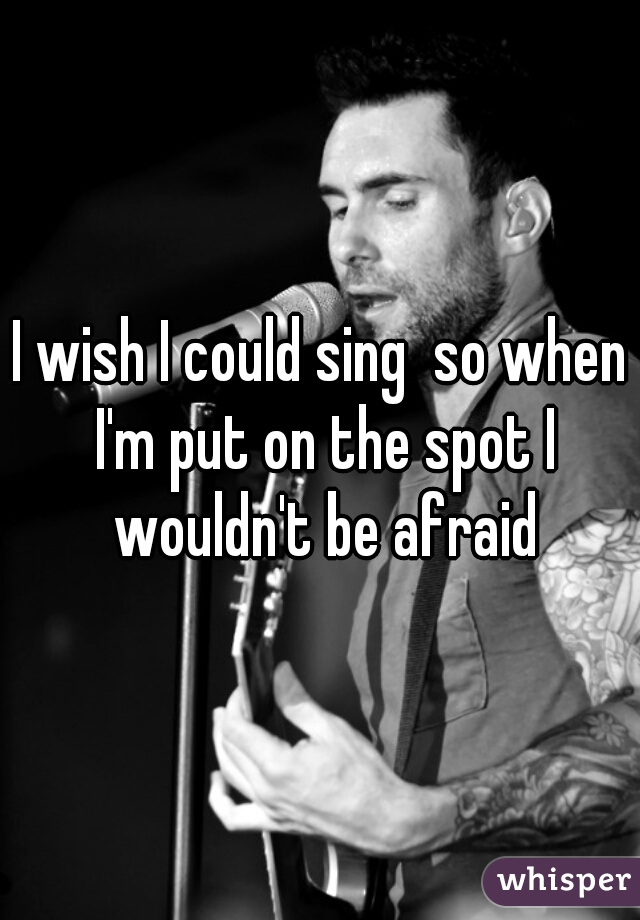 I wish I could sing  so when I'm put on the spot I wouldn't be afraid